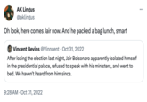 AK Lingus @aklingus Oh look, here comes Jair now. And he packed a bag lunch, smart Vincent Bevins @Vinncent Oct 31, 2022 After losing the election last night, Jair Bolsonaro apparently isolated himself in the presidential palace, refused to speak with his ministers, and went to bed. We haven't heard from him since. 9:28 AM Oct 31, 2022
