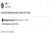 JIM @jtp2106 Looks like George brought a bag lunch. Smart George Santos @MrSantosNY • Oct 26 Everything has an end in life. 1:02 AM Oct 26, 2023 ...