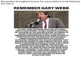Remember the highest honour for a journalist is to be killed by the CIA /s REMEMBER GARY WEBB IN 1996, GARY EXPOSED HOW THE CIA HIRED DRUG TRAFFICKERS, TO SELL MASSIVE AMOUNTS OF COCAINE IN THE UNITED STATES, IN ORDER TO RAISE UNTRACEABLE FUNDS TO FINANCE A TERRORIST ORGANIZATION WHO WERE TRYING TO OVERTHROW THE NICARAGUAN GOVERNMENT. THESE MASSIVE SHIPMENTS OF COCAINE ULTIMATELY SPARKED THE CRACK EPIDEMIC THAT DECIMATED INNER CITIES DURING THE 90'S. AS A RESULT MAINSTREAM MEDIA VILIFIED GARY WEBB & DESTROYED HIS CAREER, WHICH ALSO DESTROYED HIS MARRIAGE. BUT HE REFUSED TO BACK DOWN. IN 2004 HE WAS FOUND DEAD WITH 2 BULLET WOUNDS TO HIS HEAD. HIS DEATH WAS RULED A SUICIDE. THIS MAN LITERALLY LOST EVERYTHING TO GIVE US A GLIMPSE OF THE TRUTH. DON'T LET HIS MEMORY OR WHAT HE STOOD FOR FADE.