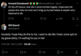 Armand Domalewski ➤➤➤ @Armand Doma · Dec 8 On the off chance I ever die in some horrible tragedy, I hope even the people who hate me most won't drag up my bad tweets to explain why I deserved to die 38 42 Will Stancil @whstancil 11:02 AM Dec 9, 2023 214.5K Views 45 • 197 720 honestly I hope they do this to me. I want to die like I lived. come spit on my grave idiots, I'm waiting for you in hell ₁54K 1.8K : 110 口企 : (→