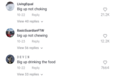 Living Equal Big up not choking 10-22 Reply View 40 replies BasicGuardianFTW big up not chewing 10-23 Reply View 56 replies DEVIN Big up drinking the food 10-22 Reply View 33 replies ✓ 21.2K 12.2K ♡ 7664