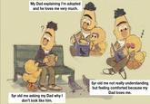 The story of the adopted kid | /r/wholesomememes My Dad explaining I'm adopted and he loves me very much. 5yr old me asking my Dad why I don't look like him. OF THE work @NewDadNotes ~~~ 5yr old me not really understanding but feeling comforted because my Dad loves me.