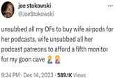 joe stokowski @JoeStokowski unsubbed all my OFs to buy wife airpods for her podcasts, wife unsubbed all her podcast patreons to afford a fifth monitor for my goon cave 9:24 PM Dec 14, 2023 589.1K Views