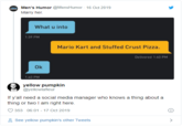 le Men's Humor @MensHumor 16 Oct 2019 Marry her. What u into 1:39 PM Ok 1:40 PM Mario Kart and Stuffed Crust Pizza. yellow pumpkin @yellowlafleur Delivered 1:40 PM If y'all need a social media manager who knows a thing about a thing or two I am right here. 353 06:01 - 17 Oct 2019 See yellow pumpkin's other Tweets >