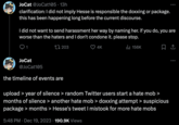 JoCat @JoCat105 13h clarification: I did not imply Hesse is responsible the doxxing or package. this has been happening long before the current discourse. I did not want to send harassment her way by naming her. if you do, you are worse than the haters and I don't condone it. please stop. 1203 ₁ 156K JoCat @JoCat105 the timeline of events are 4K upload > year of silence > random Twitter users start a hate mob > months of silence > another hate mob > doxxing attempt > suspicious package > months > Hesse's tweet I mistook for more hate mobs 5:48 PM Dec 19, 2023 190.9K Views :
