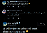 ninja_muffin99 NG @ninja_muffin99 1h does johnnyutah say free palestine? +3 27 1 62 JEFF @JohnnyUtahNG 1h and i was gonna buy you a steak tonight.....oh look there it goes the free steak vanished 27 8 45 ninja_muffin 99 NG @ninja_muffin99 ok ok!!! no freeing palestine!!! steak pleasies steak pleasies ! Following