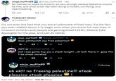ninja_muffin99 NG @ninja_muffin99-18h No memes no jokes no b-------, do very strongly believe Palestine should be free, and what Isreal has been doing is f-----, horrifying, and heartbreaking. 288 t 1.5K Th4tOn3Y (EVIL) @Th4t0n3Y 8.9K ninja_muffin99 @ninja_muffin99-1h does johnnyutah say free palestine? 3 27 1 62 ... It's not even the fact that you are an advocate of that man, it's the fact you even JOKED about it to begin with when you know full well lives of innocent children and people are getting killed EVERY, SINGLE DAY. Apologize for the joke, and just do better. 45 il₁903k ninja_muffin 99 NG @ninja_muffin99 口 JEFF @JohnnyUtahNG 1h and i was gonna buy you a steak tonight.....oh look there it goes the free steak vanished 8 27 ok ok!!! no freeing palestine!!! steak pleasies steak pleasies 6:27 PM - Dec 19, 2023 105.1K Views *** Following ...