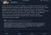 AT&T LTE JADEN @psychwardslut 4:12 PM No, that is your 90s understanding of feminism that denied trans women the right to exist. Kurt lived as a woman. She lived feminist ideology to the point of never coming out as one. It killed her. It's not just empathy, it's the dysphoria that told her she would never be a girl Tweet your reply august @collaredmutt- 10h Replying to @psychwardslut assuming kurt cobain to identify as a woman because of "vibes" or because he strongly identified with women is extremely offensive. identifying with another gender is called empathy, not dysphoria. Ơ @14% I Cb