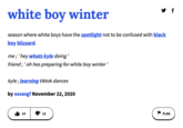 white boy winter season where white boys have the spotlight not to be confused with black boy blizzard. me;' hey whats kyle doing ' friend; ' oh hes preparing for white boy winter' kyle; learning tiktok dances by sosasgf November 22, 2020 14 y f 12 FLAG