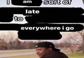 am to late sort of everywhere i go