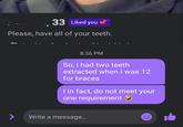 33 Liked you Please, have all of your teeth. > 8:56 PM So, I had two teeth extracted when I was 12 for braces I in fact, do not meet your one requirement Write a message...