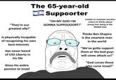 "They're our greatest ally!" Is physically incapable of recognizing his own best interests Has never heard of USS Liberty in his life The 65-year-old Suppoorter Gives his entire pension to Israel "OH MY GOD I'M GONNA SUPPOOOORT!" Unable to maintain erection unless he thinks about young men dying in the Middle East Thinks Ben Shapiro is the smartest man in the world "We've gotta support them or the bad guys will come attack us!" "God curses those who curse Israel!"