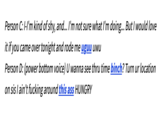 Person C: I-I'm kind of shy, and... I'm not sure what I'm doing... But I would love it if you came over tonight and rode me uguu uwu Person D: (power bottom voice) U wanna see thru time binch? Turn ur location on sis I ain't f------ around this ass HUNGRY
