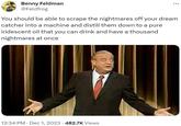 Benny Feldman @Feldfrog You should be able to scrape the nightmares off your dream catcher into a machine and distill them down to a pure iridescent oil that you can drink and have a thousand nightmares at once 12:34 PM Dec 1, 2023 · 482.7K Views