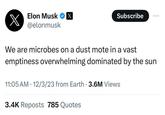 X Elon Musk X @elonmusk We are microbes on a dust mote in a vast emptiness overwhelming dominated by the sun Subscribe 11:05 AM 12/3/23 from Earth 3.6M Views . 3.4K Reposts 785 Quotes