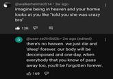 @walkerhelms0514 • 3w ago imagine being in heaven and your homie looks at you like "told you she was crazy bro" D 13K @user-ze2fr5id2b 2w ago (edited) there's no heaven. we just die and 'sleep' forever. our body will be decomposed and one day, when everybody that you know of pass away too, you'll be forgotten forever. 169 V : :