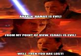 ANAKIN, HAMAS IS EVIL! FROM MY POINT OF VIEW, ISRAEL IS EVIL! WELL, THEN YOU ARE LOST!