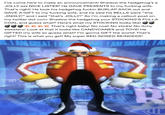 I've come here to make an announcement! Shadow the hedgehog's a JOLLY ass NICE LISTER! He GAVE PRESENTS to my f------ wife. That's right! He took his hedgehog f----- BURLAP SACK out and GAVE A GIFT to my f------ wife, and he said his BELLS were "this JINGLY!" and i said "that's JOLLY!" So i'm making a callout-post on my twitter dot com: Shadow the hedgehog your STOCKING'S FULLA COAL and guess what? Here's what my STOCKING looks like! COC****That's right baby! No coal! No sticks! No itchy sweaters! Look at that it looks like CANDYCANES and TOYS! He GIFTED my wife so guess what? I'm gonna GIFT the world! That's right! This is what you get! My super RED-NOSED REINDEER! 8.1 AMD GREAT. ILLAM SMART. I A PH B
