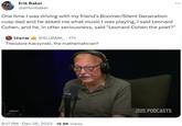 Erik Baker @erikmbaker One time I was driving with my friend's Boomer/Silent Generation cusp dad and he asked me what music I was playing, I said Leonard Cohen, and he, in utter seriousness, said "Leonard Cohen the poet?" Slurm @SLURMK_. 17h Theodore Kaczynski, the mathematician? ….... 9:17 PM Dec 26, 2023 15.9K Views TE PODCASTS TEAM COCO :