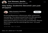 Cat Vincent, (he/hi... 2h @catvincent.bsky.social Hey baby, Godwin's Second Law just dropped. Mike Godwin (he/him) @sfmnemonic Drawing Bayesian inferences after extensive sampling, I've determined that it's 99-percent certain that anyone who uses "woke" as pejorative will turn out to be a f-------. Please don't blame me for pointing this out--it's just science. 10:15 PM Mar 17, 2022 Follow Dec 27, 2023 at 7:16 AM
