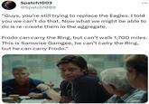 Spatch1003 @Spatch1003 : ... "Guys, you're still trying to replace the Eagles. I told you we can't do that. Now what we might be able to do is re-create them in the aggregate. Frodo can carry the Ring, but can't walk 1,700 miles. This is Samwise Gamgee, he can't carry the Ring, but he can carry Frodo."
