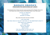 BARACK OBAMA'S FAVORITE MOVIES OF 2023 I'm biased since these movies were produced by Higher Ground, but these are in fact three of the best films I saw this year: SOUND OF FREEDOM THE PALACE JEANNE DU BARRY My other favorite movies of 2023: LADY BALLERS THE FESH PINCE OF BLAIR 3: RETURN OF THE BREFFMINTS (PART 1) FIVE NIGHTS AT FREDDY'S YOU PEOPLE NEXT GOAL WINS MAFIA MAMMA BAMA RUSH THE COLLAPSE OF SAM AND CAT STAVROS HALKIAS: FAT RASCAL