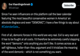Demonic Eva Vlaardingerbroek @EvaVlaar Subscribe Since I've seen influencers on this platform call the beer calendar featuring 'the most beautiful conservative women in America' an absolute disgrace and even "DEMONIC", I have a few things to say about #CalendarGate... First of all, demonic forces in this world are very real. Evil is very real and it has to be fought at all costs. I'd therefore be extremely careful slapping the word "demonic" onto anything you don't like. It comes across as a self righteous, holier-than-thou argument and it trivializes the meaning of the word demonic - which is not something you want.