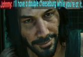 Johnny: I'll have a double cheeseburg while you're at it.