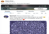 Megan (they) @meganroseruiz What a vile, vile person. Seriously deranged. 2:26 Donnel 7.7K posts Posts 17 Replies 227 Media LTE Follow 103 il₁26K Likes 口企 Donnel @DonnelVillager 9h The story behind this painting is so sad! Now using Al we can complete what he couldn't finish!
