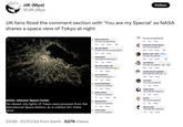 JJK (Mya) @JJK_Mya JJK fans flood the comment section with 'You are my Special' as NASA shares a space view of Tokyo at night NASA's Johnson Space Center The vibrant city lights of Tokyo were pictured from the International Space Station as it orbited 261 miles bove. 23:56 01/01/24 from Earth-627K Views Rafsan Rahman You are my special > 47m Like Reply 1 Wei Jen Speak You are my special!!!!!!! 29m Like Reply Linda Dulce YOU ARE MY SPECIALZ 56m Like Reply Khin Chan Myae Thu You are my Specialz > 1h Like Reply Keiva Alamares You are my special 9m Like Reply Prisila Montalban You are my special 1h Like Reply Evelyn Garcia You are my special 2h Like Reply Rashed Alam You are my special 1h Like Reply Arthy Ihalas you are my special Follow 10 You are my special > Like Reply 9m Preparate Porque Bryan You are my special 49m Like Reply 1 Merlyn Jean Ladra - Follow You are my special 53m Like Reply Juan Blumer You are my special... 28m Like Reply Jardine Davies Cabaddu YOU ARE MY SPECIAL 30m Like Reply Link Ikari You are my special 1h Like Reply Yadira Sano YOU ARE MY SPECIAL 1h Like Reply lan Kil You are my special 1h Like Reply Mariam Amr YOU ARE MY SPECIAL 18m Like Reply →