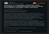 drones Posted by bccgary There's a Youtube channel and Instagram dedicated to harassing homeless people with drones It's called Bums NDrones 5000+ subscribers on Youtube 622k followers on Instagram It's very rare that something online pisses me off enough to even bother hitting a report button cuz the internet is a cess pool and I guess I'm numb to it but Jesus f------ Christ does this ever disgust me. I wonder how many reports Youtube and IG would have to get before they'd take this s--- down. I mean this pretty much has to be illegal right? Really pisses me off seeing my favorite hobby perverted like this and there's a special place in hell for people who actively mess with homeless people for their amusement. I'm not super hopeful that reporting them or ranting about it here will amount to anything but I'm going to do it anyways cuz this is really f------ gross. Do with this information whatever you will. 19:40 2023-12-21 reddit ● 338 upvotes 166 comments