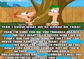 wwwww www FERB I KNOW WHAT WE'RE GONNA DO TODAY YEAH, I'M SURE YOU DO, YOU TRIANGLE-HEADED MAYBE I WANTED TO DECIDE WHAT WE DO TODAY. DID YOU EVER THINK OF THAT? NO.YOU NEVER THINK ABOUT WHATOWANT, YOU WE HAVE THE FUNDS TO PREVENT NATUAL DISASTERS AND CURE CANCER, BUT NO, YOU'D RATHER AROUND AND BUILD SOMEDAY I WILL END SEE. ROLLERCOASTERS AND YOUR PATHETIC LIFE, JUST YOU