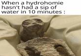 When a hydrohomie hasn't had a sip of water in 10 minutes :