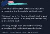 Men who carry water bottles out in public give me the ick. Especially at the airport. You can't go a few hours without having your little sips of water? Carrying around anything is a feminine trait. The only things men should be carrying around are his wallet and a pocketknife. 1:14 PM - 6/24/23 from Earth 767K Views