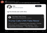 will @theluckywill. Jan 6 when you go so far gaylor you start agreeing with Donald Trump mia 32 @diickvandyke ngl he kinda ate with this The New York Times https://www.nytimes.com > politics Trump Calls CNN 'Fake News' Jan 11, 2017 - President-elect Donald J. Trump had sharp words for a CNN reporter: "Your organization's terrible.... You are fake news.” 341 Follow 5.4K ₁152K 口 :