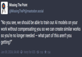 Missing The Point @Missing ThePt@mastodon.social "No you see, we should be able to train our Al models on your work without compensating you so we can create similar works so you're no longer needed - what part of this aren't you getting?" Jan 09, 2024, 04:48 Ivory for iOS 118 154