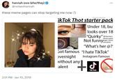 hannah owo (she/they) → @notaeshannah these meme pages can stop targeting me now :') 2:51 PM Jan 10, 2019 ... @xnucklex ikTok Thot starter pack T Under 18, bu looks over 18 "Quirky"All their fans thirsty meme Not funnypages, thirsty "What's her @?' Got famous "I hate TikTok" overnight Instagram Famous without any alent "T d Tik Tok