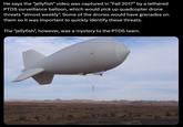 He says the "jellyfish" video was captured in "Fall 2017" by a tethered PTDS surveillance balloon, which would pick up quadcopter drone threats "almost weekly". Some of the drones would have grenades on them so it was important to quickly identify these threats. The "jellyfish", however, was a mystery to the PTDS team.