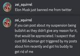 zei_squirrel Elon Musk just banned me from twitter zei_squirrel if you can post about my suspension being b------- as they didn't give any reason for it, that would be appreciated. I suspect that c--- Bill Ackman got triggered by my posts about him recently and got his buddy to get rid of me