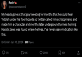 Rach @raccoonstansv2 My heads gone at that guy tweeting for months that he could hear Yiddish under his floor boards so twitter called him schizophrenic and made him a character and months later underground tunnels homing Hasidic Jews was found where he lives. I've never seen vindication like this. 170 8:45 AM Jan 10, 20249M Views ● 14K 200K 10K : ↑