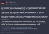 Kistaro Windrider @kistaro@dragon.style Nintendo Switch and Nintendo 3DS cartridges use NAND flash for storage, not mask ROMs. Like all Flash memory, they "leak" charge over time and eventually lose data. The Switch and 3DS card reader tells game cards to "refresh" themselves periodically. gbatemp.net/threads/nintendo-s... But, some users are reporting cartridges already dying, especially ones they haven't used for years. I wonder which of mine already don't work. Just a reminder that you don't own any data you can't back up. Buying physical cartridges and game cards isn't enough if they're using technology that inevitably deteriorates over time. Nintendo Switch/3DS cartridge lifespan I've seen multiple posts through the internet about... GBAtemp.net - The Independent Video Game Community 05 de ene de 2024, 23:51 1691-★ 579