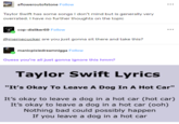 Tumblr post afloweroutofstone Follow Taylor Swift has some songs I don't mind but is generally very overrated. I have no further thoughts on the topic cop-disliker69 Follow @memecucker are you just gonna sit there and take this? manicpixiedreamnigga Follow Guess you're all just gonna ignore this hmm? Taylor Swift Lyrics "It's Okay To Leave A Dog In A Hot Car" It's okay to leave a dog in a hot car (hot car) It's okay to leave a dog in a hot car (ooh) Nothing bad could possibly happen If you leave a dog in a hot car