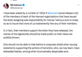 Bill Ackman @BillAckman ⠀ I have been asked by a number of CEOs if @harvard would release a list of the members of each of the Harvard organizations that have issued the letter assigning sole responsibility for Hamas' heinous acts to Israel, so as to insure that none of us inadvertently hire any of their members. If, in fact, their members support the letter they have released, the names of the signatories should be made public so their views are publicly known. One should not be able to hide behind a corporate shield when issuing statements supporting the actions of terrorists, who, we now learn, have beheaded babies, among other inconceivably despicable acts.