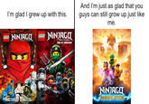 I'm glad I grew up with this. LEGO NINJAGO LEGO NINJAGO Masters Spinjitzu Masters of SONS OF GARMADON MASTERS OF SPINJITZU O ** And I'm just as glad that you guys can still grow up just like me. OCEDIO F NINJAGO DRAGONS RISING