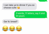 I can take ya to dinner if you so choose cutie 3 words, 11 letters, say it and Im yours Gar lic bread?
