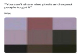 "You can't share nine pixels and expect people to get it" Me: