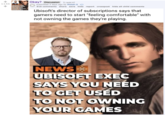 1145 NEWS UBISOFT EXEC SAYS YOU NEED TO GET USED TO NOT OWNING YOUR GAMES Okay? Discussion (i.redd.it) submitted 3 days ago by Mistah-S 915 comments share save hide report crosspost hide all child comments Ubisoft's director of subscriptions says that gamers need to start "feeling comfortable" with not owning the games they're playing. NEWS UBISOFT EXEC SAYS YOU NEED TO GET USED TO NOT OWNING YOUR GAMES