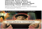XXXXXXX Ubisoft Exec Says Gamers Need To Get Comfortable With "Not Owning Your Games" Ubisoft's director of subscriptions says that gamers need to start "feeling comfortable" with not owning the games they're playing. BY JOSHUA ROBERTSON PUBLISHED 8 HOURS AGO If purchase isn't ownership; then piracy isn't theft.