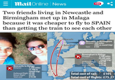 E Mail Online News Two friends living in Newcastle and Birmingham met up in Malaga because it was cheaper to fly to SPAIN than getting the train to see each other Newcastle to Malaga Distance: 1,350 miles (2,700 m round trip) Outbound flight: £9.99 Return flight: £9.99 Total cost: £19.98 Newcastle Birmingham D 169 Newcastle to Birmingham Distance: 200 miles Cost: £105 (400 m round trip) Birmingham to Malaga Distance Outbound flight: Return flight: Total cost 1,100 miles (2,200-mile round trip) £36.99 £18.30 £55.29 Total cost of rail: £105 Malaga Total cost of flights: £75.27