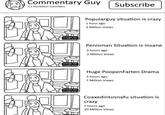 Commentary Guy 3.2 Morbillion Subsribers 2x longer 2xlonger needs to be 2x longer than Subscribe Popularguy situation is crazy 1 hour ago 3 Million Views Penisman Situation is insane 3 hours ago 2 Million Views Huge PoopenFarten Drama 5 hours ago 7 Million Views Coaxedintosnafu situation is crazy 7 hours ago 20 Million Views